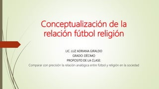 Conceptualización de la
relación fútbol religión
LIC. LUZ ADRIANA GIRALDO
GRADO: DÉCIMO
PROPOSITO DE LA CLASE:
Comparar con precisión la relación analógica entre fútbol y religión en la sociedad
 