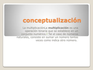 conceptualización
La multiplicaciónLa multiplicación es una
operación binaria que se establece en un
conjunto numérico.1 Tal el caso de números
naturales, consiste en sumar un número tantas
veces como indica otro número.
 
