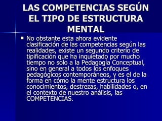 LAS COMPETENCIAS SEGÚN EL TIPO DE ESTRUCTURA MENTAL No obstante esta ahora evidente clasificación de las competencias según las realidades, existe un segundo criterio de tipificación que ha inquietado por mucho tiempo no solo a la Pedagogía Conceptual, sino en general a todos los enfoques pedagógicos contemporáneos, y es el de la forma en cómo la mente estructura los conocimientos, destrezas, habilidades o, en el contexto de nuestro análisis, las COMPETENCIAS. 