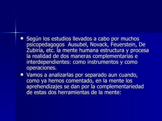 Según los estudios llevados a cabo por muchos psicopedagogos  Ausubel, Novack, Feuerstein, De Zubiría, etc. la mente humana estructura y procesa la realidad de dos maneras complementarias e interdependientes: como instrumentos y como operaciones. Vamos a analizarlas por separado aun cuando, como ya hemos comentado, en la mente los aprehendizajes se dan por la complementariedad de estas dos herramientas de la mente: 