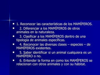 1. Reconocer las características de los MAMÍFEROS. 2. Diferenciar a los MAMÍFEROS de otros animales en la naturaleza. 3. Clasificar a los MAMÍFEROS dentro de una tipología de animales específicas. 4. Reconocer las diversas clases – especies – de MAMÍFEROS existentes. 5. Saber identificar si un animal cualquiera es un MAMÍFERO o no. 6. Entender la forma en como los MAMÍFEROS se relacionan con otros animales y con su hábitat. 