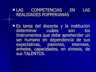 LAS COMPETENCIAS EN LAS REALIDADES POPPERIANAS Es tarea del docente y la institución determinar cuáles son los Instrumentos que debe aprehender un ser humano en dependencia de sus expectativas, pasiones, intereses, anhelos, capacidades, en síntesis, de sus TALENTOS. 