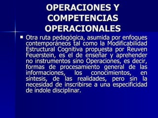 OPERACIONES Y COMPETENCIAS OPERACIONALES Otra ruta pedagógica, asumida por enfoques contemporáneos tal como la Modificabilidad Estructural Cognitiva propuesta por Reuven Feuerstein, es el de enseñar y aprehender no instrumentos sino Operaciones, es decir, formas de procesamiento general de las informaciones, los conocimientos, en síntesis, de las realidades, pero sin la necesidad de inscribirse a una especificidad de índole disciplinar. 