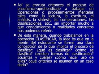 Así se enrruta entonces el proceso de enseñanza-aprehendizaje a trabajar en Operaciones o procesamientos mentales tales como la lectura, la escritura, el análisis, la síntesis, las comparaciones, las clasificaciones, etc., sin importar mucho a que conocimientos o realidades concretos nos podemos referir. De esta manera, cuando trabajamos en la operación CLASIFICAR, la idea es que en la mente del estudiante se forme una clara concepción de lo que implica el proceso de clasificar: ¿qué es clasificar? ¿cómo se clasifica? ¿existen formas de clasificación? ¿cuántas y cuáles? ¿cómo hacer uso de ellas? ¿qué criterios se asumen en un caso dado? 