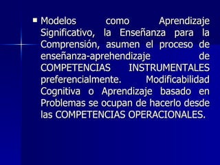 Modelos como Aprendizaje Significativo, la Enseñanza para la Comprensión, asumen el proceso de enseñanza-aprehendizaje de COMPETENCIAS INSTRUMENTALES preferencialmente. Modificabilidad Cognitiva o Aprendizaje basado en Problemas se ocupan de hacerlo desde las COMPETENCIAS OPERACIONALES. 