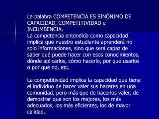 La palabra COMPETENCIA ES SINÓNIMO DE  CAPACIDAD, COMPETITIVIDAD e INCUMBENCIA. La competencia entendida como capacidad implica que nuestro estudiante aprenderá no solo informaciones, sino que será capaz de saber qué puede hacer con esos conocimientos, dónde aplicarlos, cómo hacerlo, por qué usarlos o por qué no, etc. La competitividad implica la capacidad que tiene el individuo de hacer valer sus haceres en una comunidad, pero más que de hacerlos valer, de demostrar que son los mejores, los más adecuados, los más eficientes, los de mayor calidad. 