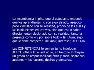 La incumbencia implica que el estudiante entienda que los aprendizajes no son algo aislado, aséptico, poco vinculado con su realidad, propio de las aulas y las instituciones educativas, sino que es un saber directamente relacionado con su realidad, tanto la presente como – y por sobre todo – la futura, algo que le debe competer, incumbir, interesar, AFECTAR.   Las COMPETENCIAS lo son en tanto involucren AFECTIVAMENTE al individuo, en tanto le atribuyan un grado de responsabilidad ética y social sobre sus acciones – los haceres, decires y pensares. 