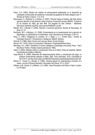 S. García, A Rodríguez y A. Garzón Conceptualización de inteligencia táctica en fútbol…
78 Cuadernos de Psicología del Deporte, 2011, Vol 11, núm. 1, pp. 69-78
Pulluc, C.A. (2002). Efectos del método de entrenamiento globalizado en el desarrollo de
cualidades condicionales de resistencia y velocidad de jugadores de fútbol categoría sub-17.
Revista de Fútbol y Ciencia, 1 (1), 8-15.
Rasmussenl, C., McAuleyl, R. y Andrew, G. (2007). Parental ratings of children with fetal alcohol
spectrum disorder on the behavior rating inventory of executive function (BRIEF). Tomado el
25 de Octubre de 2009, del sitio Web The Hospital for Sick Children – Motherisk:
http://www.motherisk.org/JFAS_documents/JFAS6023F_e2.pdf
Rebollo, M.A. y Montiel, S. (2006). Atención y funciones ejecutivas. Revista de Neurología, 42
(Supl. 2), 3-7.
Rodríguez, M.C. y Montoya, J.C. (2006). Entrenamiento en el mantenimiento de la atención en
deportistas y su efectividad en el rendimiento. Acta Colombiana de Psicología, 9, 99-112.
Rosa, A. (1991). Inteligencia en contexto. En J. Mayor y J. L. Pinillos (Eds.), Tratado de
Psicología General V. Pensamiento e inteligencia. Madrid: Alambra.
Schmidt, R. (1988). Motor Control and Learning. Illinois: Human Kinetics.
Skinner, B.F. (1974). Sobre el conductismo. Barcelona: Fontanella-Martínez Roca.
Sternberg, R.J. (1987). Handbook of human intelligence (Cambridge Univiversity Press., Trad.)
Barcelona: Paidós. (Trabajo original publicado en 1982).
Vales, A. (2004). Modelos tácticos y preparación física en el fútbol. [Tesis de maestría]. Madrid:
Universidad de Castilla La Mancha.
Vega Marcos, R. (2008). Desarrollo del metaconocimiento táctico y comprensión del juego: un
enfoque constructivista aplicado al fútbol. 2003. Tesis doctorales, 0(15). Consultado el
2010-10-13, de http://www.cafyd.com/REVISTA/ojs/index.php/bbddcafyd/article/view/125
Werner, P., Thorpe, R. y Bunker, D. (1996). Teaching games for understanding. Evolution of a
model. Journal of Physical Education, Recreation and Dance, 67 (1), 28-33.
Williams, A.M., Davids, K. y Williams, J.G. (1999). Visual Perception and Action in Sport. London:
E y FN Spon.
 