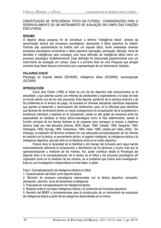 S. García, A Rodríguez y A. Garzón Conceptualización de inteligencia táctica en fútbol…
70 Cuadernos de Psicología del Deporte, 2011, Vol 11, núm. 1, pp. 69-78
CONCEITUAÇÃO DE “INTELIGÊNCIA TÁTICA EM FUTEBOL”: CONSIDERAÇÕES PARA O
DESENVOLVIMENTO DE UM INSTRUMENTO DE AVALIAÇÃO EM CAMPO DAS FUNÇÕES
EXECUTADAS.
RESUMO
O objetivo dessa pesquisa foi de conceituar o término “inteligência tática”, através da
aproximação teórica dos processos psicológicos, associados à tática esportiva do futebol.
Partindo das características do futebol com um esporte tático, foram analisados diversos
processos psicológicos envolvendo a tática esportiva (sensação, percepção, atenção, toma de
decisões e inteligência) para conseguir uma nova definição de inteligência tática como um
processo psicológico multidimensional. Essa definição foi relacionada posteriormente com um
instrumento de avaliação em campo. Essa é a primeira fase de uma Pesquisa que atingirá
somente duas fases futuras e terminará com a apresentação de um Instrumento Validado.
PALAVRAS CHAVE
Psicologia do Esporte futebol (SC49365), inteligência tática (SC25900), neurocognição
(SC33685)
INTRODUCCIÓN
Como dice Cohen (1999) el fútbol es uno de los deportes más evolucionados en la
actualidad, y que además cuenta con millones de practicantes y espectadores a lo largo de todo
el mundo siendo uno de los más populares. Este deporte, partiendo de la práctica empírica y de
los problemas en el terreno de juego, ha buscado en diversas disciplinas científicas respuestas
que aporten al desarrollo y maximización del rendimiento; pero, en la dificultad para identificar
qué factores de rendimiento tienen un mayor protagonismo en la explicación de la competencia o
excelencia individual y colectiva en la competición, existe un alto grado de consenso entre los
especialistas en destacar el factor táctico-estratégico como el más determinante, siendo la
función principal de los demás factores la de cooperar para conseguir el acceso a objetivos
tácticos cada vez más elevados (Areces, 2000; Bayer, 1994; Castelo, 1994; Garganta, 1995;
Gréhaigne, 1992; Konzag, 1984; Teodorescu, 1984; Vales, 1998;; citados por Vales, 2004). Sin
embargo, la explosión de términos similares sin una adecuada conceptualización de los mismos
en relación con la táctica, el pensamiento táctico, el jugador inteligente, la inteligencia táctica o la
inteligencia deportiva, abunda tanto en la literatura como en el medio deportivo.
Parece clara la necesidad de la habilidad y del manejo del concepto pero sigue siendo
extremadamente deficiente la comprensión y delimitación de los términos y mucho más aún la
operacionalización y medición de los mismos. Así, poder contribuir desde la Psicología del
Deporte tanto a la conceptualización de lo táctico en el fútbol y los procesos psicológicos allí
implicados como en la medición de los mismos, es el problema que motiva esta investigación.
Esta es una investigación a desarrollarse en tres fases, a saber:
Fase I: Conceptualización de inteligencia táctica en fútbol
1. Caracterización del fútbol como deporte táctico
2. Revisión de procesos psicológicos relacionados con la táctica deportiva: sensación,
percepción, atención, toma de decisiones e inteligencia
3. Propuesta de conceptualización de inteligencia táctica
4. Relación entre el concepto inteligencia táctica y el constructo de funciones ejecutivas
5. Revisión del BRIEF y consideraciones para la construcción de un instrumento de evaluación
de inteligencia táctica a partir de las categorías desarrolladas en el mismo.
 