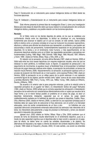 S. García, A Rodríguez y A. Garzón Conceptualización de inteligencia táctica en fútbol…
Cuadernos de Psicología del Deporte, 2011, Vol 11, núm.1, pp. 69-78 71
Fase II: Construcción de un instrumento para evaluar inteligencia táctica en fútbol desde las
funciones ejecutivas
Fase III: Validación y Estandarización de un instrumento para evaluar inteligencia táctica en
fútbol
Este informe presenta la primera fase de investigación (Fase I), como una investigación
Básica para esta etapa de desarrollo dado que busca realizar la conceptualización del constructo
inteligencia táctica y establecer una posible relación con las funciones ejecutivas.
Revisión
En el fútbol, como en los demás deportes de pelota, en los que se establece una
confrontación directa entre los deportistas, la táctica se constituye en una herramienta
fundamental para alcanzar el objetivo por el cual se compite; en este sentido, García (2008)
define la táctica como un proceso complejo en el que se involucran los procesos cognoscitivos,
afectivos y volitivos para afrontar las situaciones que representen un problema y que puedan ser
solucionadas a través del pensamiento, fundamentalmente basándose en las percepciones del
deportista. En la táctica y en el rendimiento motor humano, y más específicamente, en las
situaciones deportivas abiertas como en el fútbol, las capacidades sensoriales y perceptivas son
fundamentales (Cutting, 1986; Magil, 1989; Schmidt, 1988; Magil, 1989; McLeod, 1991; Williams
y Grant, 1999; citados en Núñez, Bilbao, Raya, y Oña, 2004, p. 24).
En relación con la sensación, tal como afirma Berrada (1987, citado en Herrera, 2008) el
fútbol está entre las cinco tareas deportivas con mayores exigencias visuales, entre las que se
destacan la visión periférica, la motilidad ocular, la fijación, la capacidad de persecución o de
seguimiento de movimientos, la agudeza visual, la flexibilidad focal, la binocularidad, la habilidad
binocular de juzgar distancias relativas entre objetos, la percepción de profundidad y el tiempo de
reacción visual (Herrera, 2008). Adyacentemente a la sensación, la percepción aparece como un
proceso de recepción de información de un nivel superior, como expresa Pinillos (1982, citado en
Herrera, 2008) la percepción no es un reflejo pasivo de la acción estimular ni una captación
puramente figural de los objetos; percibir entraña cierto “saber” acerca de las cosas observadas
y sentidas (Bootsma 1988, Fitch y Turvey, 1978; Lee, 1980a; Turvey, 1990, citados en Williams,
Davids y Williams, 1999).
De acuerdo a lo anterior vale la pena preguntar entonces ¿cuál es la relación entre la
capacidad perceptiva de un jugador de fútbol y la interpretación táctica del juego? Bañuelos
(1984, citado en Herrera, 2008) señala que la correcta capacidad de anticipación e interpretación
perceptiva de los estímulos son características diferenciadoras entre un sujeto que resuelve de la
mejor forma y en el menor tiempo posible un problema en el campo de juego, es decir un
deportista tácticamente inteligente, capacidad que en el campo de juego estará
indefectiblemente mediada por la habilidad de atención que posea el deportista, Castillo, Raya,
Oña y Martínez (2000, citados en Herrera, 2008). La atención es una capacidad compleja pues el
futbolista debe ser capaz tanto de seleccionar el foco atencional, con el control y la intensidad
adecuadas, como de oscilar constantemente de un foco a otro. Un futbolista con una
capacidad atencional correctamente entrenada seleccionará los estímulos más relevantes de la
tarea, los interpretará adecuadamente y luego de procesar la información y tomar una decisión
ejecutará la respuesta más apropiada.
Iglesias et.al. (2002 citados en Núñez, Bilbao, Raya y Oña, 2004) sostienen que el
proceso de toma de decisiones resulta determinante en el rendimiento deportivo, pues es a
través de esta capacidad cognitiva que el deportista elije la mejor acción a ejecutar en el juego;
para tal efecto, se deben tener en cuenta las variables situacionales y de objetivo, las
alternativas de respuesta y las reglas o criterios de decisión del contexto deportivo (Bard, Fleury
y Goulet, 1994 citado en Ezquerro y Buceta, 2002). En este sentido, una acción es entendida
 