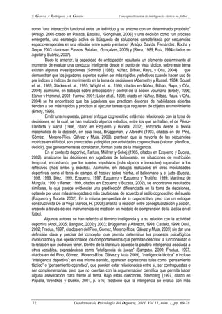 S. García, A Rodríguez y A. Garzón Conceptualización de inteligencia táctica en fútbol…
72 Cuadernos de Psicología del Deporte, 2011, Vol 11, núm. 1, pp. 69-78
como “una interacción funcional entre un individuo y su entorno con un determinado propósito”
(Araújo, 2005 citado en Passos, Batalau, Gonçalves, 2006) y una decisión como “un proceso
emergente, una estrategia activa de búsqueda de soluciones caracterizada por secuencias
espacio-temporales en una relación entre sujeto y entorno” (Araújo, Davids, Fernández, Rocha y
Serpa, 2003 citados en Passos, Batalau, Gonçalves, 2006) y (Riera, 1989; Ruiz, 1994 citados en
Aguilar y Suárez, 2007).
Dado lo anterior, la capacidad de anticipación resultaría un elemento determinante al
momento de evaluar una conducta inteligente desde el punto de vista táctico, sobre este tema
existen algunas investigaciones (Schmidt (1988), Núñez, Bilbao, Raya, y Oña, 2004) que
demuestran que los jugadores expertos suelen ser más rápidos y efectivos cuando hacen uso de
pre índices o índices de movimiento en la toma de decisiones (Abernethy y Russel, 1984; Goulet
et. al., 1989; Starkes et. al., 1995; Wright et. al., 1990, citados en Núñez, Bilbao, Raya, y Oña,
2004); asimismo, en trabajos sobre anticipación y control de la acción voluntaria (Brady, 1996;
Elsner y Hommel, 2001; Farrow, 2001; Lidor et al., 1998; citado en Núñez, Bilbao, Raya, y Oña,
2004) se ha encontrado que los jugadores que practican deportes de habilidades abiertas
tienden a ser más rápidos y precisos al ejecutar tareas que requieren de objetos en movimiento
(Brady, 1996).
Emitir una respuesta, para el enfoque cognoscitivo está más relacionado con la toma de
decisiones, en la cual, se han realizado algunos estudios, entre los que se hallan, el de Pérez-
Llantada y Maciá (1986, citado en Ezquerro y Buceta, 2002), enfocado desde la teoría
matemática de la decisión, en esta línea, Brüggeman, y Albrecht (1993, citados en del Pino,
Gómez, Moreno-Ríos, Gálvez y Mula, 2009), plantean que la mayoría de las secuencias
motrices en el fútbol, son provocadas y dirigidas por actividades cognoscitivas (valorar, planificar,
decidir), que generalmente se consideran, forman parte de la inteligencia.
En el contexto deportivo, Farkas, Müllner y Sebej (1985, citados en Ezquerro y Buceta,
2002), analizaron las decisiones en jugadores de baloncesto, en situaciones de restricción
temporal, encontrando que los sujetos impulsivos (más rápidos e inexactos) superaban a los
reflexivos (más lentos y exactos). Asimismo, en trabajos realizados en otras modalidades
deportivas como el tenis de campo, el hockey sobre hierba, el balonmano y el judo (Buceta,
1998, 1999; Diez, 1999; Ezquerro, 1997; Ezquerro y Ezquerro y Troitiño, 1999; Martínez de
Murguía, 1999 y Ferrer, 1999, citados en Ezquerro y Buceta, 2002), se encontraron resultados
similares, lo que parece evidenciar una predilección diferenciada en la toma de decisiones,
optando por unas más arriesgadas o más cautelosas, de acuerdo al estilo cognoscitivo del sujeto
(Ezquerro y Buceta, 2002). En la misma perspectiva de lo cognoscitivo, pero con un enfoque
constructivista De la Vega Marcos, R. (2008) analiza la relación entre conceptualización y acción,
creando a través de dos instrumentos de medición un modelo de comprensión de la táctica en el
fútbol.
Algunos autores se han referido al término inteligencia y a su relación con la actividad
deportiva (Arjol, 2005; Bangsbo, 2002 y 2003; Brüggeman y Albrecht, 1993; Castelo, 1999; Dosil,
2002; Fradua, 1997, citados en del Pino, Gómez, Moreno-Ríos, Gálvez y Mula, 2009) sin dar una
definición clara y precisa del concepto, que permita determinar los procesos psicológicos
involucrados y que operacionalice los comportamientos que permitan describir la funcionalidad o
la relación que pudiesen tener. Dentro de la literatura aparece la palabra inteligencia asociada a
otros vocablos, expresándose como “inteligencia de juego” (Bangsbo, 2000; Fradua, 1997,
citados en del Pino, Gómez, Moreno-Ríos, Gálvez y Mula 2009), “inteligencia táctica” e incluso
“inteligencia deportiva”; en ese mismo sentido, aparecen expresiones tales como “pensamiento
táctico” o “pensamiento operativo”, que pueden estar relacionadas entre sí, ser contrapuestas o
ser complementarias, pero que no cuentan con la argumentación científica que permita hacer
alguna aseveración clara frente al tema. Bajo estas directrices, Sternberg (1997, citado en
Papalia, Wendkos y Duskin, 2001, p. 516) “sostiene que la inteligencia se evalúa con más
 