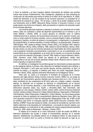 S. García, A Rodríguez y A. Garzón Conceptualización de inteligencia táctica en fútbol…
74 Cuadernos de Psicología del Deporte, 2011, Vol 11, núm. 1, pp. 69-78
a futuro se pretende y se hace necesario elaborar instrumentos de medición que permitan
evaluar este proceso multidimensional. Esta investigación, alejándose de otras posiciones de
construcción de instrumentos para evaluar la táctica en el fútbol, De la Vega Marcos, R. (2008),
resalta dos elementos: el uso del concepto de las funciones ejecutivas y la propuesta de un
instrumento de evaluación en campo. Por tal motivo, y dentro de la revisión realizada se toma
una herramienta como el BRIEF (Behavioral Rating Inventory of Executive Function), el cual
puede aportar una primera luz al respecto, dado que presenta un repertorio de conductas a partir
de las funciones ejecutivas.
Las funciones ejecutivas organizan y expresan la conducta y sus relaciones con el medio
externo, éstas van cambiando a través del desarrollo experimentado por el individuo o por el
medio (Rebollo y Montiel, 2006). La función ejecutiva es entendida como un sistema
multidimensional de la conducta, del funcionamiento emocional y de la cognición humana, que
cubre un rango amplio de funciones corticales, como la conducta dirigida a metas, la flexibilidad
conductual y cognitiva, el control del esfuerzo y la preocupación, la organización y la planeación
del comportamiento, la memoria operativa, el control inhibitorio y la autosupervisión (Anderson,
1998; Burgess, 1997, citados en Arango, Puerta y Pineda, 2008, p. 64), Burgess (1997, citado en
García-Villamisar y Muñoz, 2000) y (Robbins, 1998, citados en García-Villamisar y Muñoz, 2000).
De esta manera, se cree que las funciones ejecutivas son responsables del control cognoscitivo
y de la regulación conductual y de pensamiento, involucrados a su vez, en la planificación, en el
mantenimiento de una meta establecida, en el control de los impulsos, en la memoria de trabajo
y en el control de la atención (Pennington y Ozonoff, 1996, citados en García-Villamisar y Muñoz,
2000). Asimismo, Lezak (1995) señala que además de la planificación, existen otros
componentes en los que las funciones ejecutivas también tienen influencia como la volición, la
acción propositiva y la ejecución efectiva.
En definitiva, la investigación ha permitido agrupar los mencionados procesos ejecutivos
en dos categorías básicas: la primera, hace referencia a la habilidad necesaria para mantener y
manipular información a corto plazo que permita ejecutar acciones posteriores, es decir, la
memoria de trabajo; y la segunda, la destreza para inhibir una acción inapropiada (García-
Villamisar y Muñoz, 2000), aspectos claramente relacionados con la Inteligencia Táctica.
Ahora bien, en cuanto a la evaluación, el Inventario de Conductas de la Función
Ejecutiva (del inglés Behavior Rating Inventory Executive Function, BRIEF) es una escala de
valoración del funcionamiento ejecutivo diseñado para individuos entre los 5 y los 18 años de
edad, constituido por dos cuestionarios de 86 ítems cada uno y dirigido a padres y docentes;
además, se desarrolló con el propósito de relacionar el comportamiento con el dominio
específico de las funciones ejecutivas y como herramienta para la investigación de posibles
disfunciones ejecutivas (Gioia, Guy, Isquith, y Kenworthy, 2000). Este instrumento, esta
compuesto por ocho escalas: Inhibición (Inhibit), Cambio (Shift), Control Emocional (Emotional
Control), Iniciativa (Initiate), Memoria de Trabajo (Working Memory), Organización y Planificación
(Plan/Organize), Orden (Organization of Materials) y Control (Monitor). Las tres primeras escalas
componen el índice de regulación del comportamiento (Behavioral Regulation Index, BRI) y las
cinco siguientes componen el índice de metacognición (Metacognition Index, MI), el BRI y el MI
se combinan para formar el compuesto ejecutivo global (Global Executive Composite, GEC).
Además, el BRIEF incluye dos escalas de validez, una escala de inconsistencia, que tiene como
objetivo determinar si las respuestas son contradictorias, y una escala de reacción negativa, que
permite establecer si el instrumento ha sido contestado de manera excepcionalmente pesimista
(Gioia et al., 2000, citado en Rasmussen, McAuley y Andrew, 2007).
El objetivo de la creación de un nuevo instrumento a partir del modelo del BRIEF es
determinar parámetros que ayuden a evaluar el funcionamiento ejecutivo en el contexto
deportivo, estableciendo una probable relación con la inteligencia táctica. En este proceso de
producción, se propone tener en cuenta un formato de prueba de ejecución en lugar de un
 
