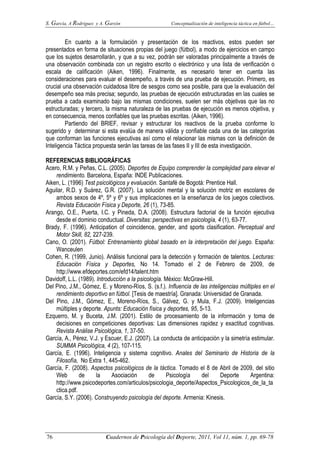 S. García, A Rodríguez y A. Garzón Conceptualización de inteligencia táctica en fútbol…
76 Cuadernos de Psicología del Deporte, 2011, Vol 11, núm. 1, pp. 69-78
En cuanto a la formulación y presentación de los reactivos, estos pueden ser
presentados en forma de situaciones propias del juego (fútbol), a modo de ejercicios en campo
que los sujetos desarrollarán, y que a su vez, podrán ser valoradas principalmente a través de
una observación combinada con un registro escrito o electrónico y una lista de verificación o
escala de calificación (Aiken, 1996). Finalmente, es necesario tener en cuenta las
consideraciones para evaluar el desempeño, a través de una prueba de ejecución. Primero, es
crucial una observación cuidadosa libre de sesgos como sea posible, para que la evaluación del
desempeño sea más precisa; segundo, las pruebas de ejecución estructuradas en las cuales se
prueba a cada examinado bajo las mismas condiciones, suelen ser más objetivas que las no
estructuradas; y tercero, la misma naturaleza de las pruebas de ejecución es menos objetiva, y
en consecuencia, menos confiables que las pruebas escritas. (Aiken, 1996).
Partiendo del BRIEF, revisar y estructurar los reactivos de la prueba conforme lo
sugerido y determinar si esta evalúa de manera válida y confiable cada una de las categorías
que conforman las funciones ejecutivas así como el relacionar las mismas con la definición de
Inteligencia Táctica propuesta serán las tareas de las fases II y III de esta investigación.
REFERENCIAS BIBLIOGRÁFICAS
Acero, R.M. y Peñas, C.L. (2005). Deportes de Equipo comprender la complejidad para elevar el
rendimiento. Barcelona, España: INDE Publicaciones.
Aiken, L. (1996) Test psicológicos y evaluación. Santafé de Bogotá: Prentice Hall.
Aguilar, R.D. y Suárez, G.R. (2007). La solución mental y la solución motriz en escolares de
ambos sexos de 4º, 5º y 6º y sus implicaciones en la enseñanza de los juegos colectivos.
Revista Educación Física y Deporte, 26 (1), 73-85.
Arango, O.E., Puerta, I.C. y Pineda, D.A. (2008). Estructura factorial de la función ejecutiva
desde el dominio conductual. Diversitas: perspectivas en psicología, 4 (1), 63-77.
Brady, F. (1996). Anticipation of coincidence, gender, and sports clasification. Perceptual and
Motor Skill, 82, 227-239.
Cano, O. (2001). Fútbol: Entrenamiento global basado en la interpretación del juego. España:
Wanceulen
Cohen, R. (1999, Junio). Análisis funcional para la detección y formación de talentos. Lecturas:
Educación Física y Deportes, No 14. Tomado el 2 de Febrero de 2009, de
http://www.efdeportes.com/efd14/talent.htm
Davidoff, L.L. (1989). Introducción a la psicología. México: McGraw-Hill.
Del Pino, J.M., Gómez, E. y Moreno-Ríos, S. (s.f.). Influencia de las inteligencias múltiples en el
rendimiento deportivo en fútbol. [Tesis de maestría]. Granada: Universidad de Granada.
Del Pino, J.M., Gómez, E., Moreno-Ríos, S., Gálvez, G. y Mula, F.J. (2009). Inteligencias
múltiples y deporte. Apunts: Educación física y deportes, 95, 5-13.
Ezquerro, M. y Buceta, J.M. (2001). Estilo de procesamiento de la información y toma de
decisiones en competiciones deportivas: Las dimensiones rapidez y exactitud cognitivas.
Revista Análise Psicológica, 1, 37-50.
García, A., Pérez, V.J. y Escuer, E.J. (2007). La conducta de anticipación y la simetría estimular.
SUMMA Psicológica, 4 (2), 107-115.
García, E. (1996). Inteligencia y sistema cognitivo. Anales del Seminario de Historia de la
Filosofía, No Extra 1, 445-462.
García, F. (2008). Aspectos psicológicos de la táctica. Tomado el 8 de Abril de 2009, del sitio
Web de la Asociación de Psicología del Deporte Argentina:
http://www.psicodeportes.com/articulos/psicologia_deporte/Aspectos_Psicologicos_de_la_ta
ctica.pdf.
García, S.Y. (2006). Construyendo psicología del deporte. Armenia: Kinesis.
 
