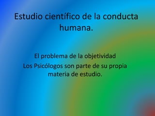 Estudio científico de la conducta
humana.
El problema de la objetividad
Los Psicólogos son parte de su propia
materia de estudio.
 