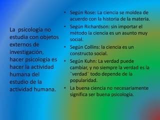 • Según Rose: La ciencia se moldea de
acuerdo con la historia de la materia.
• Según Richardson: sin importar el
método la ciencia es un asunto muy
social.
• Según Collins: la ciencia es un
constructo social.
• Según Kuhn: La verdad puede
cambiar, y no siempre la verdad es la
¨verdad¨ todo depende de la
popularidad.
• La buena ciencia no necesariamente
significa ser buena psicología.
La psicología no
estudia con objetos
externos de
investigación,
hacer psicología es
hacer la actividad
humana del
estudio de la
actividad humana.
 