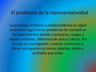 La psicología británica y estadounidense en algún
momento llegó a tener problemas de claridad en
los experimentos debido a prejuicios, sesgos y
valores erróneos; diferencia de sexo y cultura. Por
lo cual su investigación y teorías comienzan a
tener una apariencia menos objetiva, válida y
confiable que antes.
El problema de la representatividad.
 