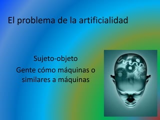 El problema de la artificialidad
Sujeto-objeto
Gente cómo máquinas o
similares a máquinas
 