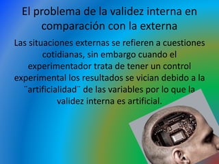 El problema de la validez interna en
comparación con la externa
Las situaciones externas se refieren a cuestiones
cotidianas, sin embargo cuando el
experimentador trata de tener un control
experimental los resultados se vician debido a la
¨artificialidad¨ de las variables por lo que la
validez interna es artificial.
 
