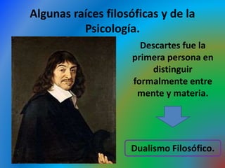 Algunas raíces filosóficas y de la
Psicología.
Descartes fue la
primera persona en
distinguir
formalmente entre
mente y materia.
Dualismo Filosófico.
 