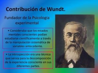 Contribución de Wundt.
Fundador de la Psicología
experimental
• Consideraba que los estados
mentales conscientes podían
estudiarse científicamente a través
de la manipulación sistemática de
variables antecedente.
• La introspección era una técnica
que servía para la descomposición
de la experiencia consciente en sus
diferentes partes.
 