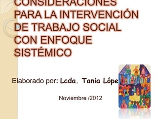CONSIDERACIONES
PARA LA INTERVENCIÓN
DE TRABAJO SOCIAL
CON ENFOQUE
SISTÉMICO

Elaborado por: Lcda. Tania López

             Noviembre /2012
 