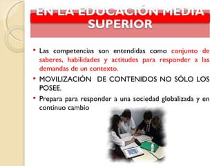    Las competencias son entendidas como conjunto de
    saberes, habilidades y actitudes para responder a las
    demandas de un contexto.
   MOVILIZACIÓN DE CONTENIDOS NO SÓLO LOS
    POSEE.
   Prepara para responder a una sociedad globalizada y en
    continuo cambio
 