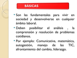  Son las fundamentales para vivir en
  sociedad y desenvolverse en cualquier
  ámbito laboral.
 Deben    posibilitar el análisis , la
  comprensión y resolución de problemas
  cotidianos.
 Por ejemplo: Comunicativa, matemática,
  autogestión, manejo de las TIC,
  afrontamiento del cambio, liderazgo.
 