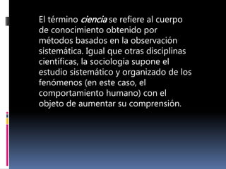 El término ciencia se refiere al cuerpo
de conocimiento obtenido por
métodos basados en la observación
sistemática. Igual que otras disciplinas
científicas, la sociología supone el
estudio sistemático y organizado de los
fenómenos (en este caso, el
comportamiento humano) con el
objeto de aumentar su comprensión.
 