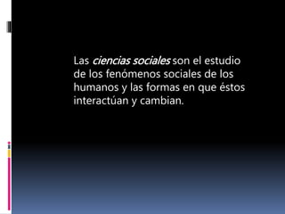 Las ciencias sociales son el estudio
de los fenómenos sociales de los
humanos y las formas en que éstos
interactúan y cambian.
 