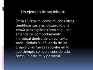 Émile Durkheim, como muchos otros
científicos sociales, desarrolló una
teoría para explicar cómo se puede
entender el comportamiento
individual dentro de un contexto
social. Señaló la influencia de los
grupos y las fuerzas sociales en lo
que siempre se había considerado
como un acto muy personal.
Un ejemplo de sociólogo:
 