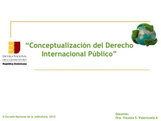 “Conceptualización del Derecho
                     Internacional Público”




                                            Docente:
© Escuela Nacional de la Judicatura, 2012   Dra. Yocasta S. Valenzuela A
 