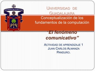 Universidad  de Guadalajara  Conceptualización de los fundamentos de la computación“El fenómeno comunicativo” Actividad de aprendizaje 1Juan Carlos Almanza Panduro. 