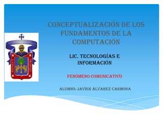 Conceptualización de los
   fundamentos de la
      computación
      Lic. Tecnologías e
         Información

     Fenómeno Comunicativo

  Alumno: Javier Álvarez Carmona
 