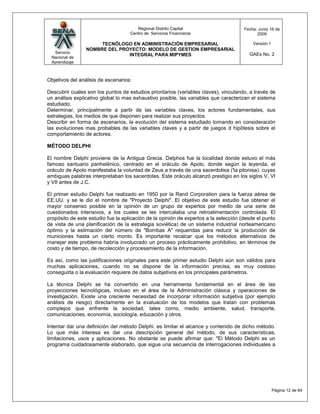 Regional Distrito Capital                      Fecha: Junio 16 de
                                    Centro de Servicios Financieros                         2009

                      TECNÓLOGO EN ADMINISTRACIÓN EMPRESARIAL                             Versión:1
                 NOMBRE DEL PROYECTO: MODELO DE GESTION EMPRESARIAL
  Servicio                                                                              GAEs No. 2
                               INTEGRAL PARA MIPYMES
 Nacional de
 Aprendizaje



Objetivos del análisis de escenarios:

Descubrir cuales son los puntos de estudios prioritarios (variables claves), vinculando, a través de
un análisis explicativo global lo mas exhaustivo posible, las variables que caracterizan el sistema
estudiado.
Determinar, principalmente a partir de las variables claves, los actores fundamentales, sus
estrategias, los medios de que disponen para realizar sus proyectos.
Describir en forma de escenarios, la evolución del sistema estudiado tomando en consideración
las evoluciones mas probables de las variables claves y a partir de juegos d hipótesis sobre el
comportamiento de actores.

MÉTODO DELPHI

El nombre Delphi proviene de la Antigua Grecia. Delphos fue la localidad donde estuvo el más
famoso santuario panhelénico, centrado en el oráculo de Apolo, donde según la leyenda, el
oráculo de Apolo manifestaba la voluntad de Zeus a través de una sacerdotisa ('la pitonisa). cuyas
ambiguas palabras interpretaban los sacerdotes. Este oráculo alcanzó prestigio en los siglos V, VI
y VII antes de J.C.

El primer estudio Delphi fue realizado en 1950 por la Rand Corporation para la fuerza aérea de
EE.UU. y se le dio el nombre de "Proyecto Delphi". El objetivo de este estudio fue obtener el
mayor consenso posible en la opinión de un grupo de expertos por medio de una serie de
cuestionados intensivos, a los cuales se les intercalaba una retroalimentación controlada. El
propósito de este estudio fue la aplicación de la opinión de expertos a la selección (desde el punto
de vista de una planificación de la estrategia soviética) de un sistema industrial norteamericano
óptimo y la estimación del número de "Bombas A" requeridas para reducir la producción de
municiones hasta un cierto monto. Es importante recalcar que los métodos alternativos de
manejar este problema habría involucrado un proceso prácticamente prohibitivo, en términos de
costo y de tiempo, de recolección y procesamiento de la información.

Es así, como las justificaciones originales para este primer estudio Delphi aún son válidos para
muchas aplicaciones, cuando no se dispone de la información precisa, es muy costoso
conseguirla o la evaluación requiere de datos subjetivos en los principales parámetros.

La técnica Delphi se ha convertido en una herramienta fundamental en el área de las
proyecciones tecnológicas, incluso en el área de la Administración clásica y operaciones de
investigación. Existe una creciente necesidad de incorporar información subjetiva (por ejemplo
análisis de riesgo) directamente en la evaluación de los modelos que tratan con problemas
complejos que enfrente la sociedad, tales como, medio ambiente, salud, transporte,
comunicaciones, economía, sociología, educación y otros.

Intentar dar una definición del método Delphi. es limitar el alcance y contenido de dicho método.
Lo que más interesa es dar una descripción general del método, de sus características,
limitaciones, usos y aplicaciones. No obstante se puede afirmar que: "El Método Delphi es un
programa cuidadosamente elaborado, que sigue una secuencia de interrogaciones individuales a




                                                                                                      Página 12 de 64
 