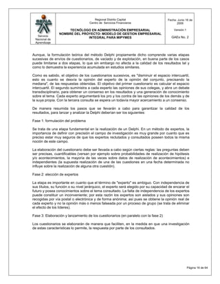 Regional Distrito Capital                       Fecha: Junio 16 de
                                    Centro de Servicios Financieros                          2009

                      TECNÓLOGO EN ADMINISTRACIÓN EMPRESARIAL                              Versión:1
                 NOMBRE DEL PROYECTO: MODELO DE GESTION EMPRESARIAL
  Servicio                                                                               GAEs No. 2
                               INTEGRAL PARA MIPYMES
 Nacional de
 Aprendizaje



Aunque, la formulación teórica del método Delphi propiamente dicho comprende varias etapas
sucesivas de envíos de cuestionarios, de vaciado y de explotación, en buena parte de los casos
puede limitarse a dos etapas, lo que sin embargo no afecta a la calidad de los resultados tal y
como lo demuestra la experiencia acumulada en estudios similares.

Como es sabido, el objetivo de los cuestionarios sucesivos, es "disminuir el espacio intercuartil,
esto es cuanto se desvía la opinión del experto de la opinión del conjunto, precisando la
mediana", de las respuestas obtenidas. El objetivo del primer cuestionario es calcular el espacio
intercuartil. El segundo suministra a cada experto las opiniones de sus colegas, y abre un debate
transdisciplinario, para obtener un consenso en los resultados y una generación de conocimiento
sobre el tema. Cada experto argumentará los pro y los contra de las opiniones de los demás y de
la suya propia. Con la tercera consulta se espera un todavía mayor acercamiento a un consenso.

De manera resumida los pasos que se llevarán a cabo para garantizar la calidad de los
resultados, para lanzar y analizar la Delphi deberían ser los siguientes:

Fase 1: formulación del problema

Se trata de una etapa fundamental en la realización de un Delphi. En un método de expertos, la
importancia de definir con precisión el campo de investigación es muy grande por cuanto que es
preciso estar muy seguros de que los expertos reclutados y consultados poseen todos la misma
noción de este campo.

La elaboración del cuestionario debe ser llevada a cabo según ciertas reglas: las preguntas deben
ser precisas, cuantificables (versan por ejemplo sobre probabilidades de realización de hipótesis
y/o acontecimientos, la mayoría de las veces sobre datos de realización de acontecimientos) e
independientes (la supuesta realización de una de las cuestiones en una fecha determinada no
influye sobre la realización de alguna otra cuestión).

Fase 2: elección de expertos

La etapa es importante en cuanto que el término de "experto" es ambiguo. Con independencia de
sus títulos, su función o su nivel jerárquico, el experto será elegido por su capacidad de encarar el
futuro y posea conocimientos sobre el tema consultado. La falta de independencia de los expertos
puede constituir un inconveniente; por esta razón los expertos son aislados y sus opiniones son
recogidas por vía postal o electrónica y de forma anónima; así pues se obtiene la opinión real de
cada experto y no la opinión más o menos falseada por un proceso de grupo (se trata de eliminar
el efecto de los líderes).

Fase 3: Elaboración y lanzamiento de los cuestionarios (en paralelo con la fase 2)

Los cuestionarios se elaborarán de manera que faciliten, en la medida en que una investigación
de estas características lo permite, la respuesta por parte de los consultados.




                                                                                                       Página 16 de 64
 