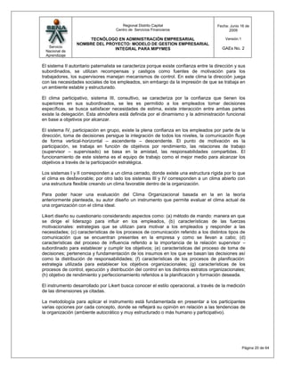 Regional Distrito Capital                      Fecha: Junio 16 de
                                     Centro de Servicios Financieros                         2009

                      TECNÓLOGO EN ADMINISTRACIÓN EMPRESARIAL                              Versión:1
                 NOMBRE DEL PROYECTO: MODELO DE GESTION EMPRESARIAL
  Servicio                                                                                GAEs No. 2
                               INTEGRAL PARA MIPYMES
 Nacional de
 Aprendizaje

El sistema II autoritario paternalista se caracteriza porque existe confianza entre la dirección y sus
subordinados, se utilizan recompensas y castigos como fuentes de motivación para los
trabajadores, los supervisores manejan mecanismos de control. En este clima la dirección juega
con las necesidades sociales de los empleados, sin embargo da la impresión de que se trabaja en
un ambiente estable y estructurado.

El clima participativo, sistema III, consultivo, se caracteriza por la confianza que tienen los
superiores en sus subordinados, se les es permitido a los empleados tomar decisiones
específicas, se busca satisfacer necesidades de estima, existe interacción entre ambas partes
existe la delegación. Esta atmósfera está definida por el dinamismo y la administración funcional
en base a objetivos por alcanzar.

El sistema IV, participación en grupo, existe la plena confianza en los empleados por parte de la
dirección, toma de decisiones persigue la integración de todos los niveles, la comunicación fluye
de forma vertical-horizontal – ascendente – descendente. El punto de motivación es la
participación, se trabaja en función de objetivos por rendimiento, las relaciones de trabajo
(supervisor – supervisado) se basa en la amistad, las responsabilidades compartidas. El
funcionamiento de este sistema es el equipo de trabajo como el mejor medio para alcanzar los
objetivos a través de la participación estratégica.

Los sistemas I y II corresponden a un clima cerrado, donde existe una estructura rígida por lo que
el clima es desfavorable; por otro lado los sistemas III y IV corresponden a un clima abierto con
una estructura flexible creando un clima favorable dentro de la organización.

Para poder hacer una evaluación del Clima Organizacional basada en la en la teoría
anteriormente planteada, su autor diseño un instrumento que permite evaluar el clima actual de
una organización con el clima ideal.

Likert diseño su cuestionario considerando aspectos como: (a) método de mando: manera en que
se dirige el liderazgo para influir en los empleados, (b) características de las fuerzas
motivacionales: estrategias que se utilizan para motivar a los empleados y responder a las
necesidades; (c) características de los procesos de comunicación referido a los distintos tipos de
comunicación que se encuentran presentes en la empresa y como se llevan a cabo; (d)
características del proceso de influencia referido a la importancia de la relación supervisor –
subordinado para establecer y cumplir los objetivos; (e) características del proceso de toma de
decisiones; pertenencia y fundamentación de los insumos en los que se basan las decisiones así
como la distribución de responsabilidades; (f) características de los procesos de planificación:
estrategia utilizada para establecer los objetivos organizacionales; (g) características de los
procesos de control, ejecución y distribución del control en los distintos estratos organizacionales;
(h) objetivo de rendimiento y perfeccionamiento referidos a la planificación y formación deseada.

El instrumento desarrollado por Likert busca conocer el estilo operacional, a través de la medición
de las dimensiones ya citadas.

La metodología para aplicar el instrumento está fundamentada en presentar a los participantes
varias opciones por cada concepto, donde se reflejará su opinión en relación a las tendencias de
la organización (ambiente autocrático y muy estructurado o más humano y participativo).




                                                                                                       Página 20 de 64
 