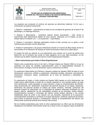 Regional Distrito Capital                      Fecha: Junio 16 de
                                    Centro de Servicios Financieros                         2009

                      TECNÓLOGO EN ADMINISTRACIÓN EMPRESARIAL                             Versión:1
                 NOMBRE DEL PROYECTO: MODELO DE GESTION EMPRESARIAL
  Servicio                                                                              GAEs No. 2
                               INTEGRAL PARA MIPYMES
 Nacional de
 Aprendizaje



Los aspectos que componen el continuo de opciones se denominan sistemas 1,2,3,4, que a
continuación se explican brevemente:

1. Sistema 1 (explotador – autoritarismo) se basa en los conceptos de gerencia de la teoría X de
MacGregor y su liderazgo directivo).

2. Sistema 2 (Benevolente – Autoritario) relación directa subordinado – líder, donde el
subordinado está relativamente alejado de otros asuntos, relaciones con el trabajo, ya que el
énfasis está en la relación uno – u no (supervisor – supervisado).

3. Sistema 3 (consultivo), liderazgo participativo donde el líder consulta con su gente a nivel
individual para proceder a tomar decisiones.

4. Sistema 4 (participativo o de grupos interactivos) basado en la teoría de Mag Gregor donde se
hace énfasis en la interacción de equipos en todos los procesos críticos de la organización.

El modelo de Likert es utilizado en una organización que cuentan con in punto de partida para
determinar (a) el ambiente que existe en cada categoría; (b) el que debe prevalecer; (c) los
cambios que se deben implantar para derivar el perfil Organizacional deseado.

-. Otros instrumentos para medir el Clima Organizacional.

Existen otros cuestionarios como el de Litwin y Stringer (citados por Dessler,1993) en el que se
presentan una gama de variables organizacionales como la responsabilidad individual, la
remuneración, el riesgo y toma de decisiones, apoyo y tolerancia al conflicto.

El cuestionario desarrollado por Pritchard y Karasick (citados por Dessler,1993) se basa en once
dimensiones: autonomía, conflicto y cooperación, relaciones sociales, estructura, remuneración,
rendimiento, motivación, status, centralización de la toma de decisiones y flexibilidad de
innovación.

El cuestionario de Halpin y Crofts (citados por Dessler,1993) basado en ocho dimensiones, las
cuales fueron determinadas a través de un estudio realizado en una escuela pública, de esas
ocho dimensiones, cuatro apoyaban al cuerpo docente y cuatro al comportamiento del Director;
estas dimensiones son: desempeño, implicación del personal docente en su trabajo, obstáculos;
sentimiento del personal docente al realizar las tareas rutinarias, intimidad: percepción del
personal docente de relacionado con la posibilidad de sostener relaciones amistosas con sus
iguales; espíritu: satisfacción de las necesidades sociales de los docentes; actitud distante:
comportamientos formales e informales del director donde prefiere atenerse a las normas
establecidas antes de entrar a una relación con sus docentes; importancia de la producción;
comportamientos autoritarios y centrados en la tarea del director; confianza, esfuerzos del director
para motivar al personal docente y consideración: referido al comportamiento del director que
intenta tratar al personal docente de la manera más humana.

De los modelos presentados para medir el clima organizacional, se infiere que las dimensiones
utilizadas por los distintos instrumentos varían de un autor a otro y en algunos casos se reafirman




                                                                                                      Página 21 de 64
 