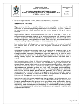 Regional Distrito Capital                      Fecha: Junio 16 de
                                 Centro de Servicios Financieros                         2009

                   TECNÓLOGO EN ADMINISTRACIÓN EMPRESARIAL                             Versión:1
              NOMBRE DEL PROYECTO: MODELO DE GESTION EMPRESARIAL
 Servicio                                                                            GAEs No. 2
                            INTEGRAL PARA MIPYMES
Nacional de
Aprendizaje



  Procesos de pensamiento: Análisis, síntesis, argumentación y proposición

  PENSAMIENTO SISTEMICO

  El pensamiento sistémico es la actitud del ser humano, que se basa en la percepción del
  mundo real en términos de totalidades para su análisis, comprensión y accionar, a diferencia
  del planteamiento del método científico, que sólo percibe partes de éste y de manera
  inconexa.

  El pensamiento sistémico aparece formalmente hace unos 45 años atrás, a partir de los
  cuestionamientos que desde el campo de la Biología hizo Ludwing Von Bertalanffy, quien
  cuestionó la aplicación del método científico en los problemas de la Biología, debido a que
  éste se basaba en una visión mecanicista y causal, que lo hacía débil como esquema para la
  explicación de los grandes problemas que se dan en los sistemas vivos.

  Este cuestionamiento lo llevó a plantear un reformulamiento global en el paradigma intelectual
  para entender mejor el mundo que nos rodea, surgiendo formalmente el paradigma de
  sistemas.

  El pensamiento sistémico es integrador, tanto en el análisis de las situaciones como en las
  conclusiones que nacen a partir de allí, proponiendo soluciones en las cuales se tienen que
  considerar diversos elementos y relaciones que conforman la estructura de lo que se define
  como "sistema", así como también de todo aquello que conforma el entorno del sistema
  definido. La base filosófica que sustenta esta posición es el Holismo (del griego holos =
  entero).

  Bajo la perspectiva del enfoque de sistemas la realidad que concibe el observador que aplica
  esta disciplina se establece por una relación muy estrecha entre él y el objeto observado, de
  manera que su "realidad" es producto de un proceso de co-construcción entre él y el objeto
  observado, en un espacio –tiempo determinados, constituyéndose dicha realidad en algo que
  ya no es externo al observador y común para todos, como lo plantea el enfoque tradicional,
  sino que esa realidad se convierte en algo personal y particular, distinguiéndose claramente
  entre lo que es el mundo real y la realidad que cada observador concibe para sí. Las filosofías
  que enriquecen el pensamiento sistémico contemporáneo son la fenomenología de Husserl y
  la hermeneútica de Gadamer, que a su vez se nutre del existencialismo de Heidegeer, del
  historicismo de Dilthey y de la misma fenomenología de Husserl.

  La consecuencia de esta perspectiva sistémica, fenomenológica y hermenéutica es que hace
  posible ver a la organización ya no como que tiene un fin predeterminado (por alguien), como
  lo plantea el esquema tradicional, sino que dicha organización puede tener diversos fines en
  función de la forma cómo los involucrados en su destino la vean, surgiendo así la variedad
  interpretativa. Estas visiones estarán condicionadas por los intereses y valores que posean
  dichos involucrados, existiendo solamente un interés común centrado en la necesidad de la
  supervivencia de la misma.




                                                                                                   Página 29 de 64
 