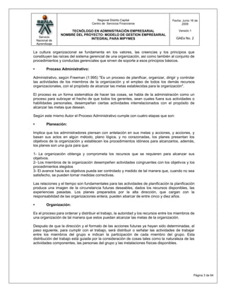 Regional Distrito Capital                      Fecha: Junio 16 de
                                     Centro de Servicios Financieros                         2009

                       TECNÓLOGO EN ADMINISTRACIÓN EMPRESARIAL                             Versión:1
                  NOMBRE DEL PROYECTO: MODELO DE GESTION EMPRESARIAL
     Servicio                                                                            GAEs No. 2
                                INTEGRAL PARA MIPYMES
    Nacional de
    Aprendizaje

La cultura organizacional se fundamenta en los valores, las creencias y los principios que
constituyen las raíces del sistema gerencial de una organización, así como también al conjunto de
procedimientos y conductas gerenciales que sirven de soporte a esos principios básicos.

•          Proceso Administrativo:

Administrativo, según Freeman (1.995) "Es un proceso de planificar, organizar, dirigir y controlar
las actividades de los miembros de la organización y el empleo de todos los demás recursos
organizacionales, con el propósito de alcanzar las metas establecidas para la organización".

El proceso es un forma sistemática de hacer las cosas, se habla de la administración como un
proceso para subrayar el hecho de que todos los gerentes, sean cuales fuera sus actividades o
habilidades personales, desempeñan ciertas actividades interrelacionados con el propósito de
alcanzar las metas que desean.

Según este mismo Autor el Proceso Administrativo cumple con cuatro etapas que son:

•          Planeación:

Implica que los administradores piensan con antelación en sus metas y acciones, y acciones, y
basan sus actos en algún método, plano lógica, y no corazonadas, los planes presentan los
objetivos de la organización y establecen los procedimientos idóneos para alcanzarlos, además,
los planes son una guía para que:

1- La organización obtenga y comprometa los recursos que se requieren para alcanzar sus
objetivos.
2- Los miembros de la organización desempeñen actividades congruentes con los objetivos y los
procedimientos elegidos
3- El avance hacia los objetivos pueda ser controlado y medido de tal manera que, cuando no sea
satisfecho, se pueden tomar medidas correctivas.

Las relaciones y el tiempo son fundamentales para las actividades de planificación la planificación
produce una imagen de la circunstancia futuras deseables, dados los recursos disponibles, las
experiencias pasadas. Los planes preparados por la alta dirección, que cargan con la
responsabilidad de las organizaciones entera, pueden abarcar de entre cinco y diez años.

•          Organización:

Es el proceso para ordenar y distribuir el trabajo, la autoridad y los recursos entre los miembros de
una organización de tal manera que estos puedan alcanzar las metas de la organización.

Después de que la dirección y el formato de las acciones futuras ya hayan sido determinadas, el
paso siguiente, para cumplir con el trabajo, será distribuir o señalar las actividades de trabajar
entre los miembros del grupo e indican la participación de cada miembro del grupo. Esta
distribución del trabajo está guiada por la consideración de cosas tales como la naturaleza de las
actividades componentes, las personas del grupo y las instalaciones físicas disponibles.




                                                                                                       Página 3 de 64
 
