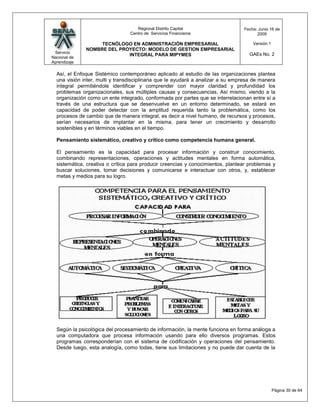 Regional Distrito Capital                    Fecha: Junio 16 de
                                 Centro de Servicios Financieros                       2009

                   TECNÓLOGO EN ADMINISTRACIÓN EMPRESARIAL                           Versión:1
              NOMBRE DEL PROYECTO: MODELO DE GESTION EMPRESARIAL
 Servicio                                                                          GAEs No. 2
                            INTEGRAL PARA MIPYMES
Nacional de
Aprendizaje

  Así, el Enfoque Sistémico contemporáneo aplicado al estudio de las organizaciones plantea
  una visión inter, multi y transdisciplinaria que le ayudará a analizar a su empresa de manera
  integral permitiéndole identificar y comprender con mayor claridad y profundidad los
  problemas organizacionales, sus múltiples causas y consecuencias. Así mismo, viendo a la
  organización como un ente integrado, conformada por partes que se interrelacionan entre sí a
  través de una estructura que se desenvuelve en un entorno determinado, se estará en
  capacidad de poder detectar con la amplitud requerida tanto la problemática, como los
  procesos de cambio que de manera integral, es decir a nivel humano, de recursos y procesos,
  serían necesarios de implantar en la misma, para tener un crecimiento y desarrollo
  sostenibles y en términos viables en el tiempo.

  Pensamiento sistemático, creativo y crítico como competencia humana general.

  El pensamiento es la capacidad para procesar información y construir conocimiento,
  combinando representaciones, operaciones y actitudes mentales en forma automática,
  sistemática, creativa o crítica para producir creencias y conocimientos, plantear problemas y
  buscar soluciones, tomar decisiones y comunicarse e interactuar con otros, y, establecer
  metas y medios para su logro.




  Según la psicológica del procesamiento de información, la mente funciona en forma análoga a
  una computadora que procesa información usando para ello diversos programas. Estos
  programas corresponderían con el sistema de codificación y operaciones del pensamiento.
  Desde luego, esta analogía, como todas, tiene sus limitaciones y no puede dar cuenta de la




                                                                                                 Página 30 de 64
 