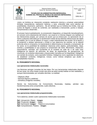 Regional Distrito Capital                       Fecha: Junio 16 de
                                  Centro de Servicios Financieros                          2009

                    TECNÓLOGO EN ADMINISTRACIÓN EMPRESARIAL                              Versión:1
               NOMBRE DEL PROYECTO: MODELO DE GESTION EMPRESARIAL
 Servicio                                                                              GAEs No. 2
                             INTEGRAL PARA MIPYMES
Nacional de
Aprendizaje

  «todo» en holística es: interacción constante; realización cósmica y universal; potencialidad
  ilimitada; trascendencia; realización histórica; y caos, entendido éste como plenitud de
  posibilidades; dinamismo, optimismo... De ahí también que en holística los límites, más que
  puntos de llegada o cercas de contenido, son realidades a transcender, puntos a rebasar,
  comprensiones a desarrollar...

  El proceso hacia la globalización, la comprensión integradora y el desarrollo transdisciplinario,
  se conocen como expresiones del holismo. Las cosas en sí mismas integran una realidad por
  las interacciones propias, por campos de acción que se entrecruzan. La apreciación de un
  hecho cualquiera está dada por la aprehensión holista de las distintas interacciones del objeto
  de análisis, por lo cual se obtiene un mayor y mejor entendimiento del suceso. Es la ilación y
  la tendencia a rebasar estructuras y límites lo que determina los eventos; es la relación
  profunda entre lo inmanente y lo trascendente lo determinante en el estudio y comprensión de
  los seres; es la posibilidad de establecer relaciones entre objetos, particularidades, ideas,
  eventos y posibilidades lo que propicia la comprensión del holos. Movimiento, interacción,
  trascendencia, actividad, son constantes en el contexto de cada ser o de cada cosa.
  Inteligencia es relación, de estímulos, de ideas, de experiencias, de percepciones, de
  intuiciones, en contextos relacionales y situacionales marcados por la integralidad: inteligencia
  con sentido de contexto, como expresión holística. Inteligencia como capacidad de relacionar,
  de establecer contextos; inteligencia, incluso, como indicios sinápticos que aluden a
  complejidades mayores.

  EL PENSAMIENTO NOCIONAL

  Las operaciones intelectuales nocionales

  Las Nociones semejan monedas de tres lados. Por sus herramientas intelectuales disponer
  de tres caras, los niños (hasta cumplir seis años de edad mental) habitan en tres realidades, y
  aunque interconectadas, por completo disímiles. La realidad:

  - Objetual o Real
  - Nominal (Signos y palabras)
  - Simbólica (imágenes mentales)

  Siendo los Instrumentos de Conocimiento Nocionales,                  tripletas,   admiten     seis
  transformaciones entre componentes, cuatro efectivas.

  EL PENSAMIENTO NOCIONAL

  Las operaciones intelectuales proposicionales.

  Ya lo sabemos, existen cuatro operaciones intelectuales nocionales:

  Op1. Introyección: Objeto Imagen
  Op2. Proyección: Imagen  Objeto
  Op3. Nominación: Imagen  Palabra (o enunciados)
  Op4. Comprehensión: Palabra Imagen




                                                                                                     Página 33 de 64
 