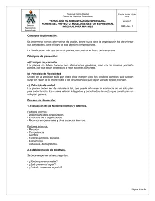 Regional Distrito Capital                      Fecha: Junio 16 de
                                   Centro de Servicios Financieros                         2009

                    TECNÓLOGO EN ADMINISTRACIÓN EMPRESARIAL                              Versión:1
               NOMBRE DEL PROYECTO: MODELO DE GESTION EMPRESARIAL
 Servicio                                                                              GAEs No. 2
                             INTEGRAL PARA MIPYMES
Nacional de
Aprendizaje

  Concepto de planeación:

  Es determinar cursos alternativos de acción, sobre cuya base la organización ha de orientar
  sus actividades, para el logro de sus objetivos empresariales.

  La Planificación más que construir planes, es construir el futuro de la empresa.

  Principios de planeación:

  a) Principio de precisión
  Los planes no deben hacerse con afirmaciones genéricas, sino con la máxima precisión
  posible, por qué están destinados a regir acciones concretas.

  b) Principio de Flexibilidad
  Dentro de la precisión todo pan debe dejar margen para los posibles cambios que puedan
  surgir en razón de lo imprevisible o de circunstancias que hayan variado desde el origen.

  c) Principio de unidad
  Los planes deben ser de naturaleza tal, que pueda afirmarse la existencia do un solo plan
  para cada función, los cuales estarán integrados y coordinados de modo que constituyan un
  solo plan general.

  Proceso de planeación:

  1. Evaluación de los factores internos y externos.

  Factores internos:
  - Desempaño de la organización.
  - Estructura de la organización
  - Recursos empresariales y otros aspectos internos.

  Factores externos.
  - Mercado
  - Competencia
  - Clientes
  - Factores políticos, sociales
  - Económicos
    Culturales, demográficos.

  2. Establecimiento de objetivos.

  Se debe responder a tres preguntas:

  - ¿Dónde queremos estar?
  - ¿Qué queremos lograr?
  - ¿Cuándo queremos lograrlo?




                                                                                                     Página 36 de 64
 