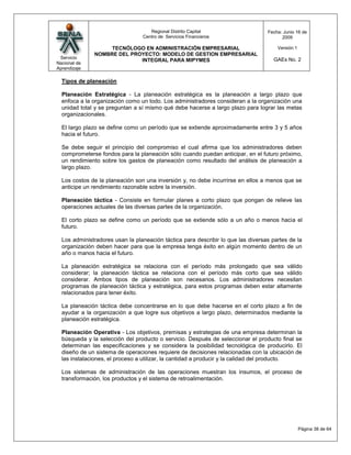 Regional Distrito Capital                     Fecha: Junio 16 de
                                 Centro de Servicios Financieros                        2009

                   TECNÓLOGO EN ADMINISTRACIÓN EMPRESARIAL                            Versión:1
              NOMBRE DEL PROYECTO: MODELO DE GESTION EMPRESARIAL
 Servicio                                                                           GAEs No. 2
                            INTEGRAL PARA MIPYMES
Nacional de
Aprendizaje

  Tipos de planeación

  Planeación Estratégica - La planeación estratégica es la planeación a largo plazo que
  enfoca a la organización como un todo. Los administradores consideran a la organización una
  unidad total y se preguntan a sí mismo qué debe hacerse a largo plazo para lograr las metas
  organizacionales.

  El largo plazo se define como un período que se extiende aproximadamente entre 3 y 5 años
  hacia el futuro.

  Se debe seguir el principio del compromiso el cual afirma que los administradores deben
  comprometerse fondos para la planeación sólo cuando puedan anticipar, en el futuro próximo,
  un rendimiento sobre los gastos de planeación como resultado del análisis de planeación a
  largo plazo.

  Los costos de la planeación son una inversión y, no debe incurrirse en ellos a menos que se
  anticipe un rendimiento razonable sobre la inversión.

  Planeación táctica - Consiste en formular planes a corto plazo que pongan de relieve las
  operaciones actuales de las diversas partes de la organización.

  El corto plazo se define como un período que se extiende sólo a un año o menos hacia el
  futuro.

  Los administradores usan la planeación táctica para describir lo que las diversas partes de la
  organización deben hacer para que la empresa tenga éxito en algún momento dentro de un
  año o manos hacia el futuro.

  La planeación estratégica se relaciona con el período más prolongado que sea válido
  considerar; la planeación táctica se relaciona con el período más corto que sea válido
  considerar. Ambos tipos de planeación son necesarios. Los administradores necesitan
  programas de planeación táctica y estratégica, para estos programas deben estar altamente
  relacionados para tener éxito.

  La planeación táctica debe concentrarse en lo que debe hacerse en el corto plazo a fin de
  ayudar a la organización a que logre sus objetivos a largo plazo, determinados mediante la
  planeación estratégica.

  Planeación Operativa - Los objetivos, premisas y estrategias de una empresa determinan la
  búsqueda y la selección del producto o servicio. Después de seleccionar el producto final se
  determinan las especificaciones y se considera la posibilidad tecnológica de producirlo. El
  diseño de un sistema de operaciones requiere de decisiones relacionadas con la ubicación de
  las instalaciones, el proceso a utilizar, la cantidad a producir y la calidad del producto.

  Los sistemas de administración de las operaciones muestran los insumos, el proceso de
  transformación, los productos y el sistema de retroalimentación.




                                                                                                  Página 38 de 64
 