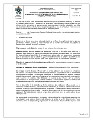 Regional Distrito Capital                      Fecha: Junio 16 de
                                  Centro de Servicios Financieros                         2009

                    TECNÓLOGO EN ADMINISTRACIÓN EMPRESARIAL                             Versión:1
               NOMBRE DEL PROYECTO: MODELO DE GESTION EMPRESARIAL
 Servicio                                                                             GAEs No. 2
                             INTEGRAL PARA MIPYMES
Nacional de
Aprendizaje

  Se rige de acuerdo a los lineamientos establecidos por la planeación táctica y su función
  consiste en la formulación y asignación de actividades más detalladas que deben ejecutar los
  últimos niveles jerárquicos de la empresa, por lo general, determinan las actividades que debe
  de desarrollar el elemento humano, los planes operativos son a corto plazo y se refieren a
  cada una de las unidades en que se divide un área de actividad.

  Fuente:       http://www.monografias.com/trabajos16/planeacion-mercadotecnia/planeacion-
  mercadotecnia.shtml

       Proceso de control.

  El control se define como toda actividad dirigida a verificar el cumplimiento de los planes,
  programas, políticas, normas y procedimientos con la finalidad de detectar desviaciones e
  identificar las posibles acciones correctivas.

  El proceso de control clásico consta de una serie de elementos que son:

  Establecimiento de los criterios de medición, tanto de la actuación real como de lo
  deseado. Esto pasa por la fijación de cuáles son los objetivos y cuantificarlos; por determinar
  las áreas críticas de la actividad de la organización relacionadas con las acciones necesarias
  para la consecución de los objetivos y por el establecimiento de criterios cuantitativos de
  evaluación de las acciones en tales áreas y sus repercusiones en los objetivos marcados

  Fijación de los procedimientos de comparación de los resultados alcanzados con respecto
  a los deseados.

  Análisis de las causas de las desviaciones y posterior propuesta de acciones correctoras.

  La principal limitante de este enfoque sobre el control radica en que las acciones correctivas
  se tomarán una vez ocurrida la desviación (a posteriori), por el hecho de no encontrarse
  previamente informados y preparados para evitar la posible desviación. Además presenta
  otras limitantes que lo hace poco efectivo ante las necesidades concretas de la organización,
  que requieren un análisis más detallado, en cuanto a su relación con el entorno,
  características de la organización, carácter sistémico y valoración de aspectos cualitativos los
  cuales se denominarán en lo adelante factores no formales del control.

  Con el desarrollo de la sociedad y de los sistemas de producción influenciados por el
  desarrollo científico técnico y las revoluciones industriales, la forma de enfrentar situaciones
  objetivas ha exigido una mayor profundidad de análisis y conceptos para asumir funciones o
  desempeñar papeles determinados y mantener al menos un nivel de competencia que permita
  sobrevivir. Derivados de este proceso surgen ideas y términos como la gestión y todo lo que
  ella representa.

  La gestión está caracterizada por una visión más amplia de las posibilidades reales de una
  organización para resolver determinada situación o arribar a un fin determinado. Puede
  asumirse, como la "disposición y organización de los recursos de un individuo o grupo para




                                                                                                    Página 39 de 64
 