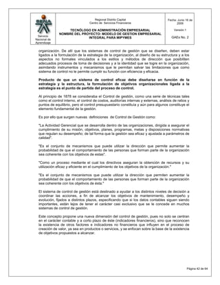 Regional Distrito Capital                       Fecha: Junio 16 de
                                   Centro de Servicios Financieros                          2009

                    TECNÓLOGO EN ADMINISTRACIÓN EMPRESARIAL                               Versión:1
               NOMBRE DEL PROYECTO: MODELO DE GESTION EMPRESARIAL
 Servicio                                                                                GAEs No. 2
                             INTEGRAL PARA MIPYMES
Nacional de
Aprendizaje

  organización. De allí que los sistemas de control de gestión que se diseñen, deben estar
  ligados a la formulación de la estrategia de la organización, al diseño de su estructura y a los
  aspectos no formales vinculados a los estilos y métodos de dirección que posibiliten
  adecuados procesos de toma de decisiones y a la identidad que se logre en la organización,
  asimilando instrumentos y mecanismos que le permitan salvar las limitaciones que como
  sistema de control no le permite cumplir su función con eficiencia y eficacia.

  Producto de que un sistema de control eficaz debe diseñarse en función de la
  estrategia y la estructura, la formulación de objetivos organizacionales ligada a la
  estrategia es el punto de partida del proceso de control.

  Al principio de 1878 se consideraba el Control de gestión, como una serie de técnicas tales
  como el control interno, el control de costos, auditorías internas y externas, análisis de ratios y
  puntos de equilibrio, pero el control presupuestario constituía y aún para algunos constituye el
  elemento fundamental de la gestión.

  Es por ello que surgen nuevas definiciones de Control de Gestión como:

  "La Actividad Gerencial que se desarrolla dentro de las organizaciones, dirigida a asegurar el
  cumplimiento de su misión, objetivos, planes, programas, metas y disposiciones normativas
  que regulan su desempeño; de tal forma que la gestión sea eficaz y ajustada a parámetros de
  calidad".

  "Es el conjunto de mecanismos que puede utilizar la dirección que permite aumentar la
  probabilidad de que el comportamiento de las personas que forman parte de la organización
  sea coherente con los objetivos de estas".

  "Como un proceso mediante el cual los directivos aseguran la obtención de recursos y su
  utilización eficaz y eficiente en el cumplimiento de los objetivos de la organización."

  "Es el conjunto de mecanismos que puede utilizar la dirección que permiten aumentar la
  probabilidad de que el comportamiento de las personas que forman parte de la organización
  sea coherente con los objetivos de ésta."

  El sistema de control de gestión está destinado a ayudar a los distintos niveles de decisión a
  coordinar las acciones, a fin de alcanzar los objetivos de mantenimiento, desempeño y
  evolución, fijados a distintos plazos, especificando que si los datos contables siguen siendo
  importantes, están lejos de tener el carácter casi exclusivo que se le concede en muchos
  sistemas de control de gestión.

  Este concepto propone una nueva dimensión del control de gestión, pues no solo se centran
  en el carácter contable y a corto plazo de éste (indicadores financieros), sino que reconocen
  la existencia de otros factores e indicadores no financieros que influyen en el proceso de
  creación de valor, ya sea en productos o servicios, y se enfocan sobre la base de la existencia
  de objetivos propuestos a alcanzar.




                                                                                                      Página 42 de 64
 