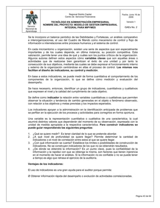Regional Distrito Capital                     Fecha: Junio 16 de
                                 Centro de Servicios Financieros                        2009

                   TECNÓLOGO EN ADMINISTRACIÓN EMPRESARIAL                            Versión:1
              NOMBRE DEL PROYECTO: MODELO DE GESTION EMPRESARIAL
 Servicio                                                                           GAEs No. 2
                            INTEGRAL PARA MIPYMES
Nacional de
Aprendizaje

  Se le incorpora un balance periódico de las Debilidades y Fortalezas, un análisis comparativo
  e interorganizaciones, el uso del Cuadro de Mando como mecanismo de control y flujo de
  información e interrelaciones entre procesos humanos y el sistema de control.

  En cada microentorno u organización, existen una serie de aspectos que son especialmente
  importantes y de los cuales depende, en última instancia, su posición competitiva. Esta
  valoración, permite tener una idea de qué y cuáles son los puntos críticos de la organización.
  Algunos autores definen estos aspectos cómo variables claves que son aquellas áreas o
  actividades que de realizarse bien garantizan el éxito de una unidad y por tanto la
  consecución de sus objetivos, mediante las cuales se debe expresar el funcionamiento interno
  y externo de la organización centrándose en ellas el proceso de control. Las mismas nos
  facilitan el diseño de indicadores, su control y medición.

  En base a estos indicadores, se puede medir de forma cuantitativa el comportamiento de los
  componentes de la organización, lo que se define cómo medición y evaluación del
  desempeño.

  Se hace necesario, entonces, identificar un grupo de indicadores, cuantitativos y cualitativos
  que expresen el nivel y la calidad del cumplimiento de cada objetivo.

  Se define como indicador la relación entre variables cuantitativas o cualitativas que permiten
  observar la situación y tendencia de cambio generadas en el objeto o fenómeno observado,
  con relación a los objetivos y metas previstas y los impactos esperados.

  Los indicadores apoyan a la administración en la identificación anticipada de problemas que
  se perfilan en la ejecución de los procesos y actividades para corregirlos en forma oportuna.

  Una variable es la representación cuantitativa o cualitativa de una característica, la cual
  asumirá distintos valores que dependerán del momento de su observación, expresada con la
  unidad de medida apropiada a la respectiva característica. Para construir indicadores se
  puede guiar respondiendo las siguientes preguntas:

  1. ¿Qué se quiere medir? Es tener claridad de lo que se pretende abordar.
  2. ¿A qué nivel de profundidad se quiere llegar? Permite determinar la cantidad de
     indicadores o el nivel de correlación entre estos al que se quiere llegar.
  3. ¿Con qué información se cuenta? Establece los límites o posibilidades de construcción de
     indicadores. No se construyen indicadores de los que no se obtendrán resultados.
  4. ¿De dónde se obtendrá la información? Es un punto clave, pues la confiabilidad de la
     información y la rapidez con que se obtenga la misma, son factores que tienen injerencia
     en el momento de hacer el análisis. Si la información no es confiable o no se puede tener
     a tiempo es algo que retrasa el ejercicio de la auditoría.

  Ventajas de los indicadores:

  El uso de indicadores es una gran ayuda para el auditor porque permite:

  Ø Obtener información rápida del desempeño o evolución de actividades correlacionadas.




                                                                                                  Página 43 de 64
 