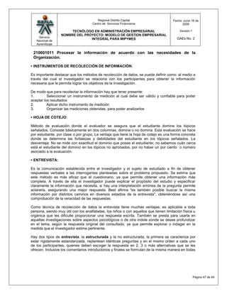 Regional Distrito Capital                      Fecha: Junio 16 de
                                     Centro de Servicios Financieros                         2009

                       TECNÓLOGO EN ADMINISTRACIÓN EMPRESARIAL                             Versión:1
                  NOMBRE DEL PROYECTO: MODELO DE GESTION EMPRESARIAL
    Servicio                                                                             GAEs No. 2
                                INTEGRAL PARA MIPYMES
   Nacional de
   Aprendizaje

 210601011 Procesar la información de acuerdo con las necesidades de la
 Organización.

• INSTRUMENTOS DE RECOLECCIÒN DE INFORMACIÒN:

Es importante destacar que los métodos de recolección de datos, se puede definir como: al medio a
través del cual el investigador se relaciona con los participantes para obtener la información
necesaria que le permita lograr los objetivos de la investigación.

De modo que para recolectar la información hay que tener presente:
1.        Seleccionar un instrumento de medición el cual debe ser válido y confiable para poder
aceptar los resultados
2.        Aplicar dicho instrumento de medición
3.        Organizar las mediciones obtenidas, para poder analizarlos

• HOJA DE COTEJO:

Método de evaluación donde el evaluador se asegura que el estudiante domine los tópicos
señalados. Consiste básicamente en dos columnas, domina o no domina. Esta evaluación se hace
por estudiante, por clase o por grupo, La ventaja que tiene la hoja de cotejo es una forma concreta
donde se determina las fortalezas y debilidades del estudiante en los tópicos señalados. La
desventaja: No se mide con exactitud el dominio que posee el estudiante; no sabemos cuán cerca
está el estudiante del dominio en los tópicos no aprobados, por no haber un por ciento o número
asociado a la evaluación.

• ENTREVISTA:

Es la comunicación establecida entre el investigador y el sujeto de estudiado a fin de obtener
respuestas verbales a las interrogantes planteadas sobre el problema propuesto. Se estima que
este método es más eficaz que el cuestionario, ya que permite obtener una información más
completa. A través de ella el investigador puede explicar el propósito del estudio y especificar
claramente la información que necesita, si hay una interpretación errónea de la pregunta permite
aclararla, asegurando una mejor respuesta. Best afirma "es también posible buscar la misma
información por distintos caminos en diversos estadios de la entrevista", obteniéndose así una
comprobación de la veracidad de las respuestas.

Como técnica de recolección de datos la entrevista tiene muchas ventajas; es aplicable a toda
persona, siendo muy útil con los analfabetas, los niños o con aquellos que tienen limitación física u
orgánica que les dificulte proporcionar una respuesta escrita. También se presta para usarla en
aquellas investigaciones sobre aspectos psicológicos o de otra índole sonde se desee profundizar
en el tema, según la respuesta original del consultado, ya que permite explorar o indagar en la
medida que el investigador estime pertinente.

Hay dos tipos de entrevista: la estructurada y la no estructurada, la primera se caracteriza por
estar rígidamente estandarizada, replantean idénticas preguntas y en el mismo orden a cada uno
de los participantes, quienes deben escoger la respuesta en 2, 3 o más alternativas que se les
ofrecen. Inclusive los comentarios introductorios y finales se formulan de la misma manera en todas




                                                                                                       Página 47 de 64
 