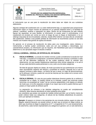 Regional Distrito Capital                      Fecha: Junio 16 de
                                       Centro de Servicios Financieros                         2009

                         TECNÓLOGO EN ADMINISTRACIÓN EMPRESARIAL                             Versión:1
                    NOMBRE DEL PROYECTO: MODELO DE GESTION EMPRESARIAL
      Servicio                                                                             GAEs No. 2
                                  INTEGRAL PARA MIPYMES
     Nacional de
     Aprendizaje

el instrumento que se use para la recolección de datos debe ser objeto de una cuidadosa
elaboración.

Algunas ventajas del cuestionario son: su costo relativamente bajo, su capacidad para proporcionar
información sobre un mayor número de personas en un periodo bastante breve y la facilidad de
obtener, cuantificar, analizar e interpretar los datos. Dentro de las limitaciones de este método
figuran las siguientes: es poso flexible, la información no puede variar ni profundizarse, si el
cuestionario es enviado por correo se corre el riesgo de que no llegue al destinatario o no se
obtenga respuesta de los encuestados; además, resulta difícil obtener una tasa alta de compleción
del cuestionario. Debido a esa posible pérdida de información se recomienda cuando se use este
método una muestra más grande de sujetos de estudio.

En general, en el proceso de recolección de datos para una investigación, estos métodos e
instrumentos y fuentes suelen combinarse; cada una con sus ventajas y desventajas, sus
características propias y la información que se requiera, dan flexibilidad para que el investigador
determine su uso apropiado según el estudio a realizar.

• ESCALA (NOMINAL, ORDINAL,DE INTERVALOS, DE RAZON):

A.         ESCALA NOMINAL: La escala de medida nominal, puede considerarse la escala de nivel
           más bajo, y consiste en la asignación, puramente arbitraria de números o símbolos a cada
           una de las diferentes categorías en las cuales podemos dividir el carácter que
           observamos, sin que puedan establecerse relaciones entre dichas categorías, a no ser el
           de que cada elemento pueda pertenecer a una y solo una de estas categorías.

           Se trata de agrupar objetos en clases, de modo que todos los que pertenezcan a la misma
           sean equivalentes respecto del atributo o propiedad en estudio, después de lo cual se
           asignan nombres a tales clases, y el hecho de que a veces, en lugar de denominaciones,
           se le atribuyan números, puede ser una de las razones por las cuales se le conoce como
           "medidas nominales".

B.         ESCALA ORDINAL: En caso de que puedan detectarse diversos grados de un atributo o
           propiedad de un objeto, la medida ordinal es la indicada, puesto que entonces puede
           recurrirse a la propiedad de "orden" de los números asignándolo a los objetos en estudio
           de modo que, si la cifra asignada al objeto A es mayor que la de B, puede inferirse que A
           posee un mayor grado de atributo que B.

           La asignación de números a las distintas categorías no puede ser completamente
           arbitraria, debe hacerse atendiendo al orden existente entre éstas.
          Los caracteres que posee una escala de medida ordinal permiten, por el hecho mismo de
          poder ordenar todas sus categorías, el cálculo de las medidas estadísticas de posición,
          como por ejemplo la mediana.

          Ejemplo: Al asignar un número a los pacientes de una consulta médica, según el orden de
          llegada, estamos llevando una escala ordinal, es decir que al primero en llegar ordinal, es
          decir que al primeo en llegar le asignamos el nº 1, al siguiente el nº 2 y así sucesivamente,
          de esta forma, cada número representará una categoría en general, con un solo elemento y




                                                                                                         Página 49 de 64
 