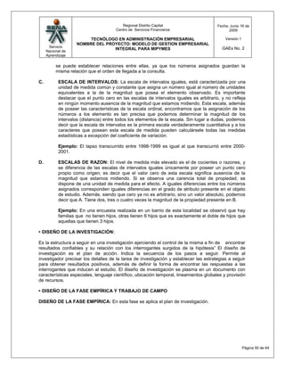 Regional Distrito Capital                     Fecha: Junio 16 de
                                       Centro de Servicios Financieros                        2009

                        TECNÓLOGO EN ADMINISTRACIÓN EMPRESARIAL                             Versión:1
                   NOMBRE DEL PROYECTO: MODELO DE GESTION EMPRESARIAL
      Servicio                                                                            GAEs No. 2
                                 INTEGRAL PARA MIPYMES
     Nacional de
     Aprendizaje

          se puede establecer relaciones entre ellas, ya que los números asignados guardan la
          misma relación que el orden de llegada a la consulta.

C.         ESCALA DE INTERVALOS: La escala de intervalos iguales, está caracterizada por una
           unidad de medida común y constante que asigna un número igual al número de unidades
           equivalentes a la de la magnitud que posea el elemento observado. Es importante
           destacar que el punto cero en las escalas de intervalos iguales es arbitrario, y no refleja
           en ningún momento ausencia de la magnitud que estamos midiendo. Esta escala, además
           de poseer las características de la escala ordinal, encontramos que la asignación de los
           números a los elemento es tan precisa que podemos determinar la magnitud de los
           intervalos (distancia) entre todos los elementos de la escala. Sin lugar a dudas, podemos
           decir que la escala de intervalos es la primera escala verdaderamente cuantitativa y a los
           caracteres que posean esta escala de medida pueden calculársele todas las medidas
           estadísticas a excepción del coeficiente de variación.

           Ejemplo: El lapso transcurrido entre 1998-1999 es igual al que transcurrió entre 2000-
           2001.

D.         ESCALAS DE RAZON: El nivel de medida más elevado es el de cocientes o razones, y
           se diferencia de las escalas de intervalos iguales únicamente por poseer un punto cero
           propio como origen; es decir que el valor cero de esta escala significa ausencia de la
           magnitud que estamos midiendo. Si se observa una carencia total de propiedad, se
           dispone de una unidad de medida para el efecto. A iguales diferencias entre los números
           asignados corresponden iguales diferencias en el grado de atributo presente en el objeto
           de estudio. Además, siendo que cero ya no es arbitrario, sino un valor absoluto, podemos
           decir que A. Tiene dos, tres o cuatro veces la magnitud de la propiedad presente en B.

           Ejemplo: En una encuesta realizada en un barrio de esta localidad se observó que hay
           familias que no tienen hijos, otras tienen 6 hijos que es exactamente el doble de hijos que
           aquellas que tienen 3 hijos.

• DISEÑO DE LA INVESTIGACIÓN:

Es la estructura a seguir en una investigación ejerciendo el control de la misma a fin de encontrar
resultados confiables y su relación con los interrogantes surgidos de la hipótesis” El diseño de
investigación es el plan de acción. Indica la secuencia de los pasos a seguir. Permite al
investigador precisar los detalles de la tarea de investigación y establecer las estrategias a seguir
para obtener resultados positivos, además de definir la forma de encontrar las respuestas a las
interrogantes que inducen al estudio. El diseño de investigación se plasma en un documento con
características especiales, lenguaje científico, ubicación temporal, lineamientos globales y provisión
de recursos.

• DISEÑO DE LA FASE EMPÍRICA Y TRABAJO DE CAMPO

DISEÑO DE LA FASE EMPÍRICA: En esta fase se aplica el plan de investigación.




                                                                                                        Página 50 de 64
 