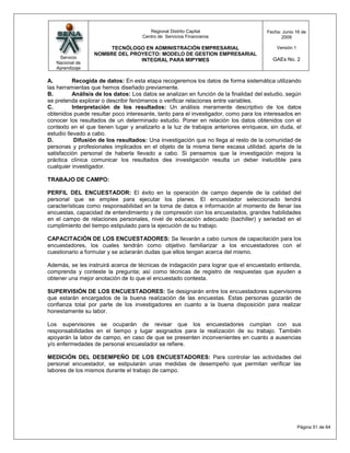 Regional Distrito Capital                      Fecha: Junio 16 de
                                     Centro de Servicios Financieros                         2009

                       TECNÓLOGO EN ADMINISTRACIÓN EMPRESARIAL                             Versión:1
                  NOMBRE DEL PROYECTO: MODELO DE GESTION EMPRESARIAL
    Servicio                                                                             GAEs No. 2
                                INTEGRAL PARA MIPYMES
   Nacional de
   Aprendizaje

A.         Recogida de datos: En esta etapa recogeremos los datos de forma sistemática utilizando
las herramientas que hemos diseñado previamente.
B.         Análisis de los datos: Los datos se analizan en función de la finalidad del estudio, según
se pretenda explorar o describir fenómenos o verificar relaciones entre variables.
C.         Interpretación de los resultados: Un análisis meramente descriptivo de los datos
obtenidos puede resultar poco interesante, tanto para el investigador, como para los interesados en
conocer los resultados de un determinado estudio. Poner en relación los datos obtenidos con el
contexto en el que tienen lugar y analizarlo a la luz de trabajos anteriores enriquece, sin duda, el
estudio llevado a cabo.
D.          Difusión de los resultados: Una investigación que no llega al resto de la comunidad de
personas y profesionales implicados en el objeto de la misma tiene escasa utilidad, aparte de la
satisfacción personal de haberla llevado a cabo. Si pensamos que la investigación mejora la
práctica clínica comunicar los resultados dea investigación resulta un deber ineludible para
cualquier investigador.

TRABAJO DE CAMPO:

PERFIL DEL ENCUESTADOR: El éxito en la operación de campo depende de la calidad del
personal que se emplee para ejecutar los planes. El encuestador seleccionado tendrá
características como responsabilidad en la toma de datos e información al momento de llenar las
encuestas, capacidad de entendimiento y de compresión con los encuestados, grandes habilidades
en el campo de relaciones personales, nivel de educación adecuado (bachiller) y seriedad en el
cumplimiento del tiempo estipulado para la ejecución de su trabajo.

CAPACITACIÓN DE LOS ENCUESTADORES: Se llevarán a cabo cursos de capacitación para los
encuestadores, los cuales tendrán como objetivo familiarizar a los encuestadores con el
cuestionario a formular y se aclararán dudas que ellos tengan acerca del mismo.

Además, se les instruirá acerca de técnicas de indagación para lograr que el encuestado entienda,
comprenda y conteste la pregunta; así como técnicas de registro de respuestas que ayuden a
obtener una mejor anotación de lo que el encuestado contesta.

SUPERVISIÓN DE LOS ENCUESTADORES: Se designarán entre los encuestadores supervisores
que estarán encargados de la buena realización de las encuestas. Estas personas gozarán de
confianza total por parte de los investigadores en cuanto a la buena disposición para realizar
honestamente su labor.

Los supervisores se ocuparán de revisar que los encuestadores cumplan con sus
responsabilidades en el tiempo y lugar asignados para la realización de su trabajo. También
apoyarán la labor de campo, en caso de que se presenten inconvenientes en cuanto a ausencias
y/o enfermedades de personal encuestador se refiere.

MEDICIÓN DEL DESEMPEÑO DE LOS ENCUESTADORES: Para controlar las actividades del
personal encuestador, se estipularán unas medidas de desempeño que permitan verificar las
labores de los mismos durante el trabajo de campo.




                                                                                                       Página 51 de 64
 